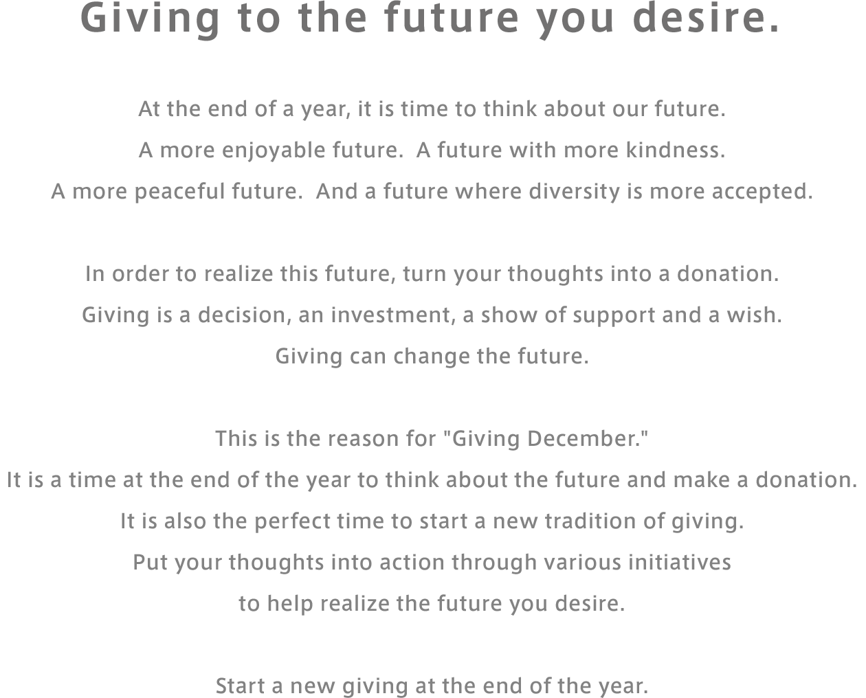 Giving to the future you desire. At the end of a year, it is time to think about our future. A more enjoyable future. A future with more kindness.A more peaceful future. And a future where diversity is more accepted. In order to realize this future, turn your thoughts into a donation. Giving is a decision, an investment, a show of support and a wish. Giving can change the future. This is the reason for "Giving December." It is a time at the end of the year to think about the future and make a donation. It is also the perfect time to start a new tradition of giving. Put your thoughts into action through various initiatives to help realize the future you desire. Start a new giving at the end of the year.