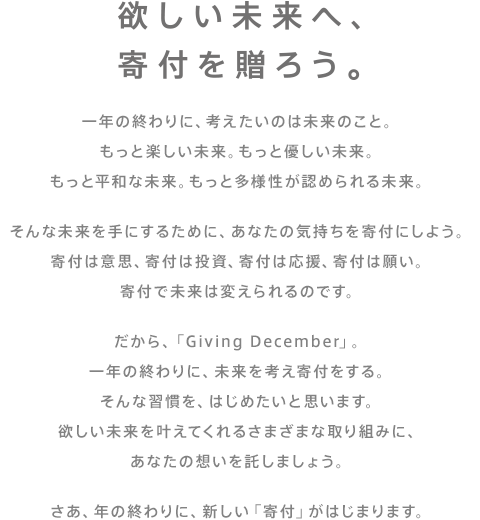 欲しい未来へ、寄付を贈ろう。一年の終わりに、考えたいのは未来のこと。もっと楽しい未来。もっと優しい未来。もっと平和な未来。もっと多様性が認められる未来。そんな未来を手にするために、あなたの気持ちを寄付にしよう。寄付は意思、寄付は投資、寄付は応援、寄付は願い。寄付で未来は変えられるのです。だから、「Giving December」。一年の終わりに、未来を考え寄付をする。そんな習慣を、はじめたいと思います。欲しい未来を叶えてくれるさまざまな取り組みに、あなたの想いを託しましょう。さあ、年の終わりに、新しい「寄付」がはじまります。